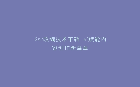 Gar改编技术革新 AI赋能内容创作新篇章