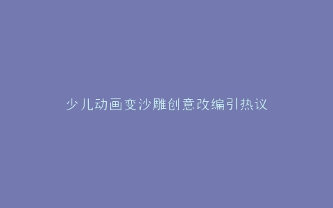 少儿动画变沙雕创意改编引热议