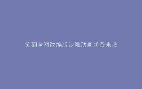 笑翻全网改编版沙雕动画新番来袭