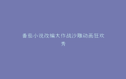 番茄小说改编大作战沙雕动画狂欢秀