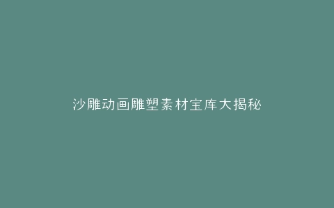 沙雕动画雕塑素材宝库大揭秘