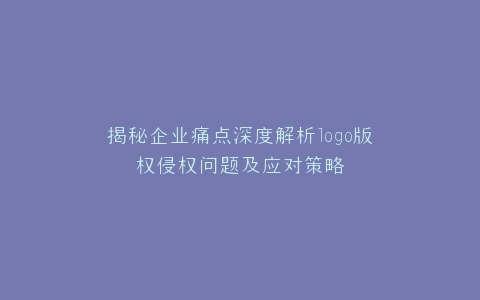 揭秘企业痛点深度解析logo版权侵权问题及应对策略