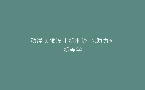动漫头发设计新潮流 AI助力创新美学