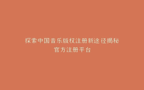 探索中国音乐版权注册新途径揭秘官方注册平台