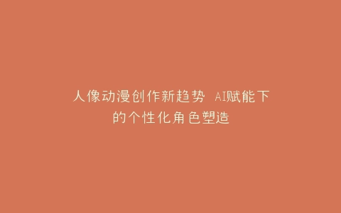 人像动漫创作新趋势 AI赋能下的个性化角色塑造