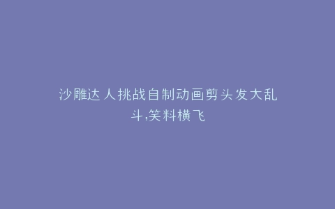 沙雕达人挑战自制动画剪头发大乱斗,笑料横飞