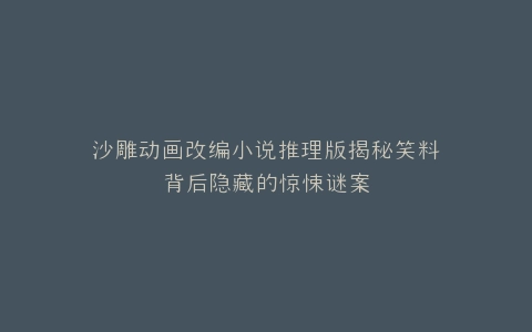 沙雕动画改编小说推理版揭秘笑料背后隐藏的惊悚谜案