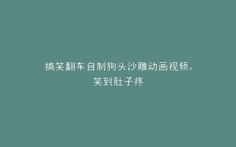 搞笑翻车自制狗头沙雕动画视频,笑到肚子疼