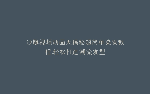 沙雕视频动画大揭秘超简单染发教程,轻松打造潮流发型