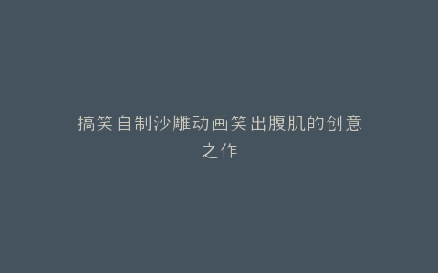 搞笑自制沙雕动画笑出腹肌的创意之作