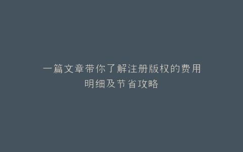 一篇文章带你了解注册版权的费用明细及节省攻略