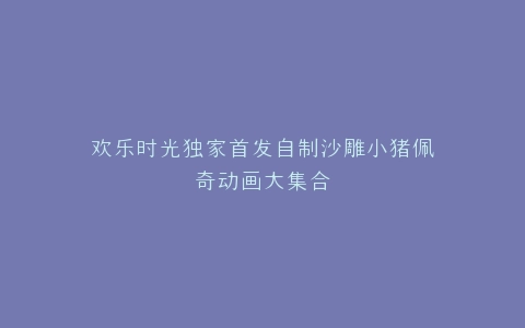 欢乐时光独家首发自制沙雕小猪佩奇动画大集合