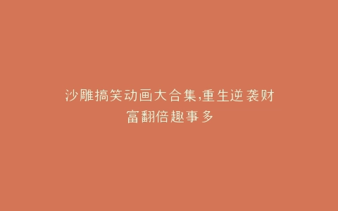 沙雕搞笑动画大合集,重生逆袭财富翻倍趣事多