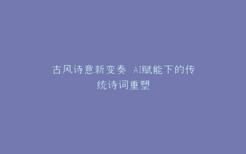 古风诗意新变奏 AI赋能下的传统诗词重塑