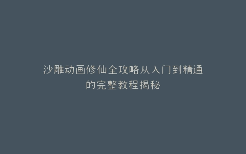 沙雕动画修仙全攻略从入门到精通的完整教程揭秘