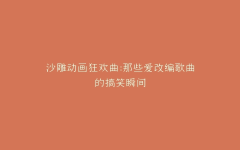 沙雕动画狂欢曲那些爱改编歌曲的搞笑瞬间