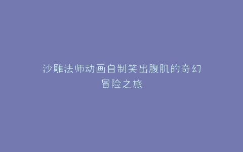 沙雕法师动画自制笑出腹肌的奇幻冒险之旅