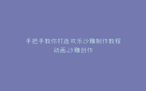 手把手教你打造欢乐沙雕制作教程动画,沙雕创作