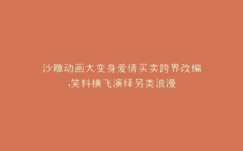 沙雕动画大变身爱情买卖跨界改编,笑料横飞演绎另类浪漫