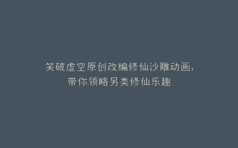 笑破虚空原创改编修仙沙雕动画,带你领略另类修仙乐趣