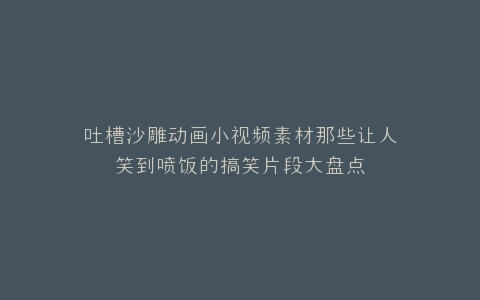 吐槽沙雕动画小视频素材那些让人笑到喷饭的搞笑片段大盘点