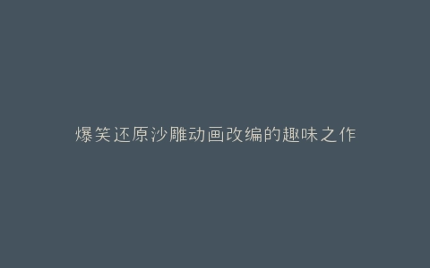 爆笑还原沙雕动画改编的趣味之作
