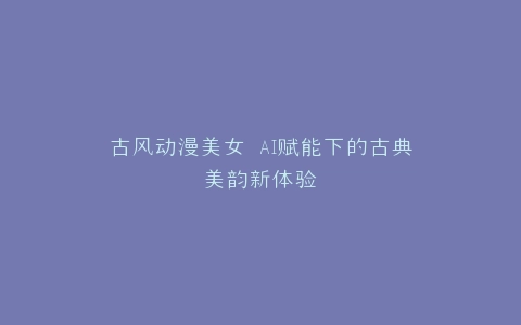 古风动漫美女 AI赋能下的古典美韵新体验