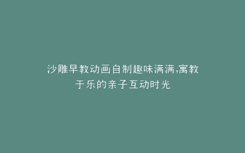 沙雕早教动画自制趣味满满,寓教于乐的亲子互动时光