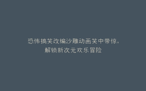恐怖搞笑改编沙雕动画笑中带惊,解锁新次元欢乐冒险