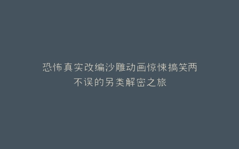 恐怖真实改编沙雕动画惊悚搞笑两不误的另类解密之旅
