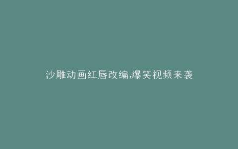 沙雕动画红唇改编,爆笑视频来袭