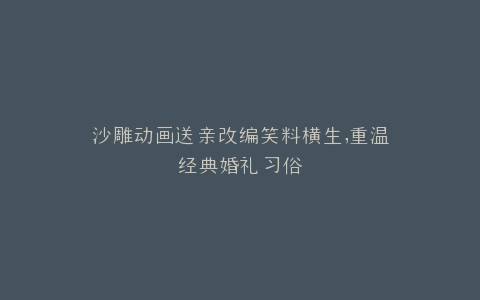 沙雕动画送亲改编笑料横生,重温经典婚礼习俗
