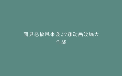 面具恶搞风来袭,沙雕动画改编大作战