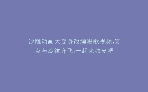 沙雕动画大变身改编唱歌视频,笑点与旋律齐飞,一起来嗨皮吧