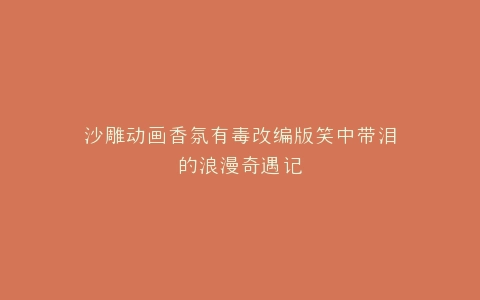 沙雕动画香氛有毒改编版笑中带泪的浪漫奇遇记