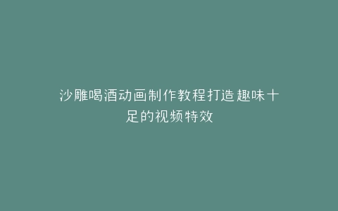 沙雕喝酒动画制作教程打造趣味十足的视频特效