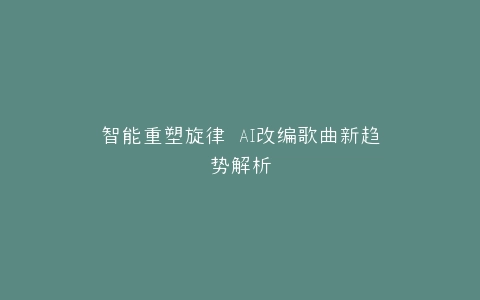 智能重塑旋律 AI改编歌曲新趋势解析