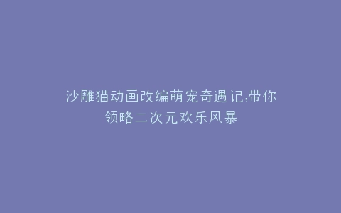 沙雕猫动画改编萌宠奇遇记,带你领略二次元欢乐风暴