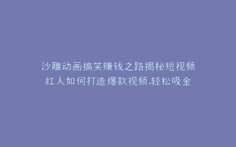 沙雕动画搞笑赚钱之路揭秘短视频红人如何打造爆款视频,轻松吸金