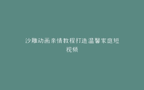 沙雕动画亲情教程打造温馨家庭短视频