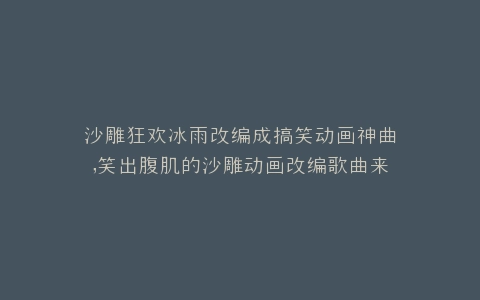 沙雕狂欢冰雨改编成搞笑动画神曲,笑出腹肌的沙雕动画改编歌曲来袭