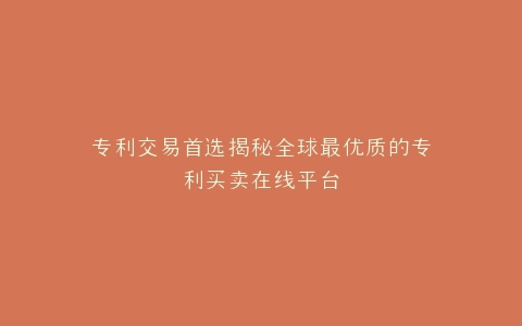 专利交易首选揭秘全球最优质的专利买卖在线平台