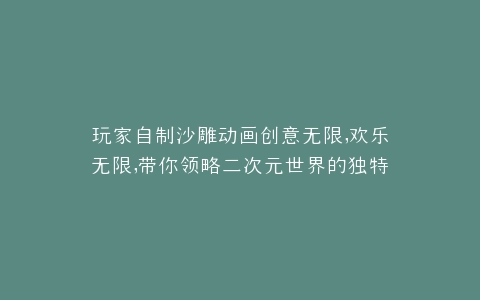 玩家自制沙雕动画创意无限,欢乐无限,带你领略二次元世界的独特魅力