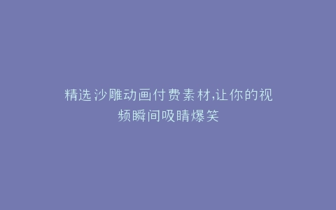 精选沙雕动画付费素材,让你的视频瞬间吸睛爆笑