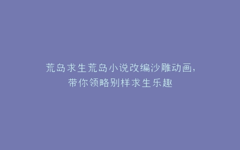 荒岛求生荒岛小说改编沙雕动画,带你领略别样求生乐趣