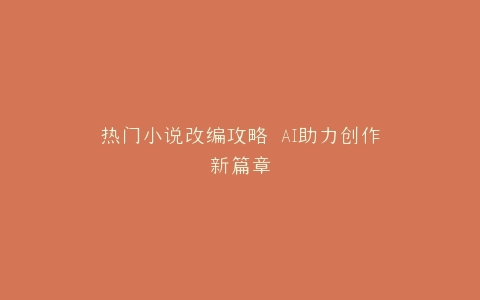 热门小说改编攻略 AI助力创作新篇章