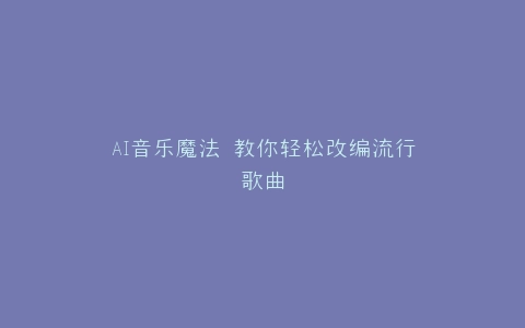 AI音乐魔法 教你轻松改编流行歌曲