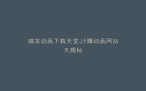 搞笑动画下载天堂,沙雕动画网站大揭秘