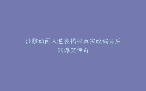 沙雕动画大逆袭揭秘真实改编背后的爆笑传奇