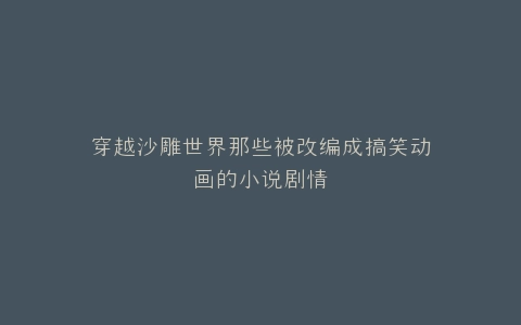 穿越沙雕世界那些被改编成搞笑动画的小说剧情